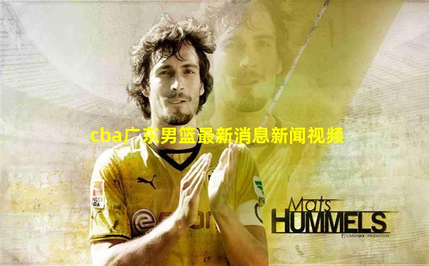 cba广东男篮最新消息新闻视频