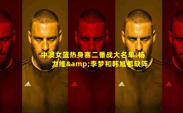 中澳女篮热身赛二番战大名单:杨力维&李梦和韩旭都缺阵