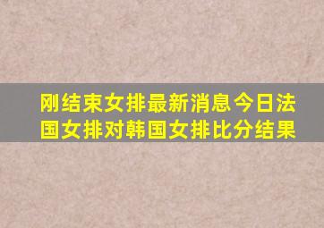 刚结束女排最新消息今日法国女排对韩国女排比分结果