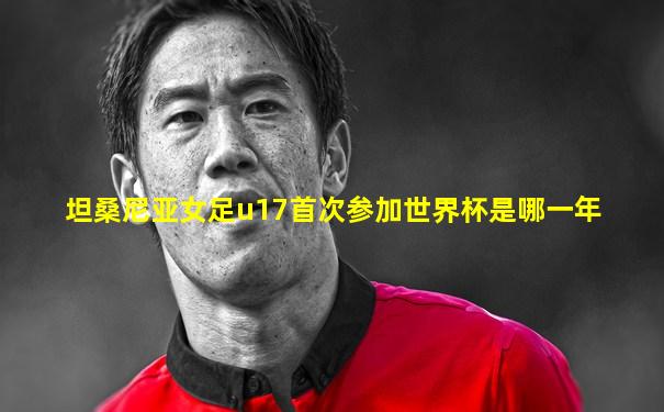 坦桑尼亚女足u17首次参加世界杯是哪一年
