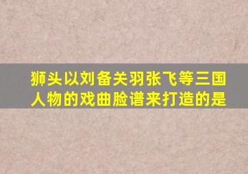 狮头以刘备关羽张飞等三国人物的戏曲脸谱来打造的是