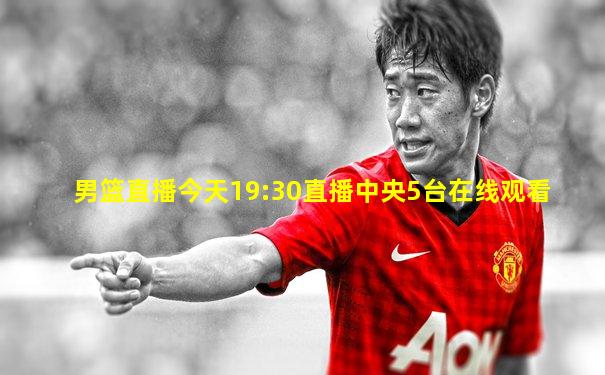 男篮直播今天19:30直播中央5台在线观看