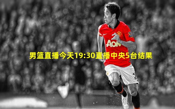男篮直播今天19:30直播中央5台结果