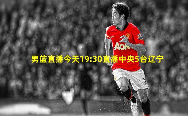 男篮直播今天19:30直播中央5台辽宁