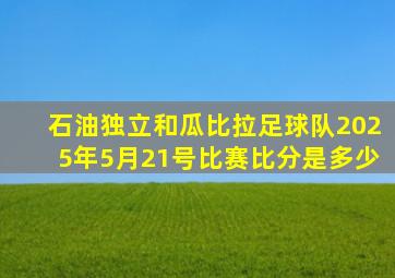 石油独立和瓜比拉足球队2025年5月21号比赛比分是多少