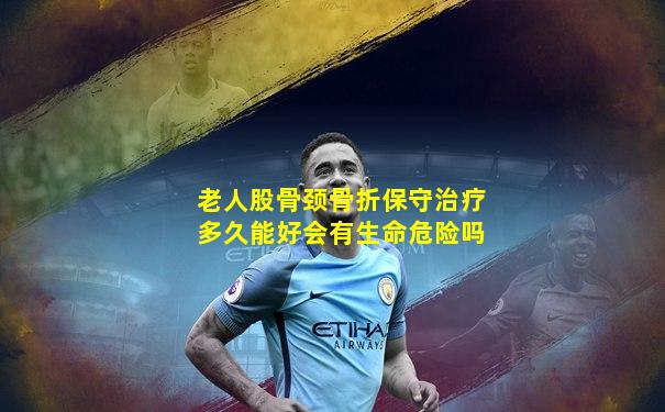 老人股骨颈骨折保守治疗多久能好会有生命危险吗