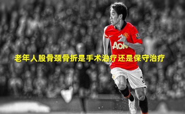 老年人股骨颈骨折是手术治疗还是保守治疗