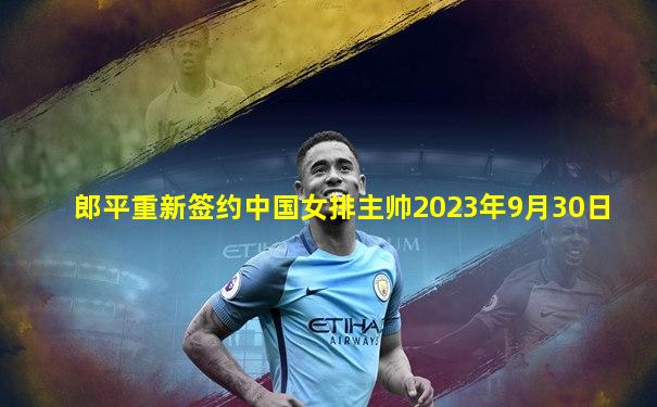 郎平重新签约中国女排主帅2023年9月30日
